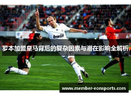 罗本加盟皇马背后的复杂因素与潜在影响全解析