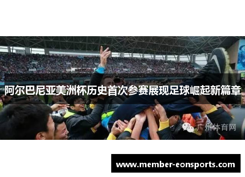 阿尔巴尼亚美洲杯历史首次参赛展现足球崛起新篇章