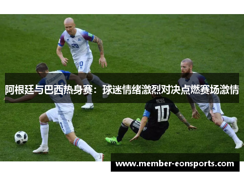 阿根廷与巴西热身赛：球迷情绪激烈对决点燃赛场激情